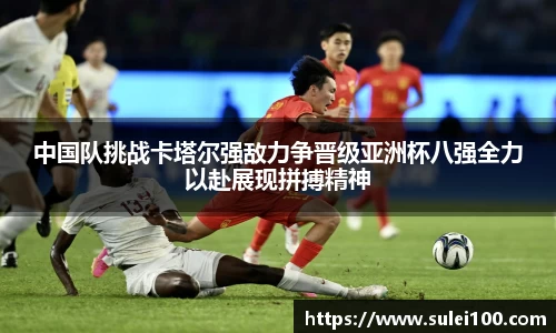 中国队挑战卡塔尔强敌力争晋级亚洲杯八强全力以赴展现拼搏精神